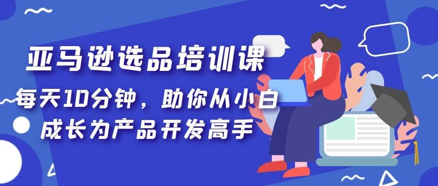 亚马逊选品培训课，每天10分钟，助你从小白成长为产品开发高手汇创项目库-网创项目资源站-副业项目-创业项目-搞钱项目汇创项目库