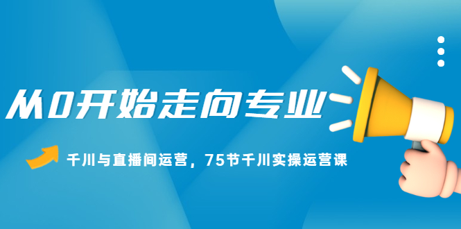 从0开始走向专业，千川与直播间运营，75节千川实操运营课汇创项目库-网创项目资源站-副业项目-创业项目-搞钱项目汇创项目库