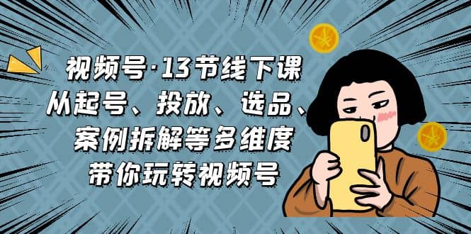 视频号·13节线下课，从起号、投放、选品、案例拆解等多维度带你玩转视频号汇创项目库-网创项目资源站-副业项目-创业项目-搞钱项目汇创项目库