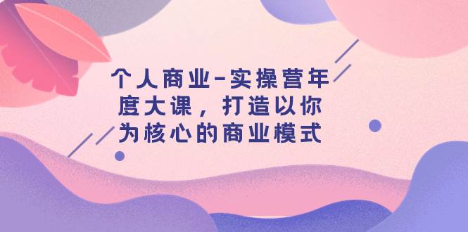 个人商业-实操营年度大课，打造以你为核心的商业模式（29节课）汇创项目库-网创项目资源站-副业项目-创业项目-搞钱项目汇创项目库