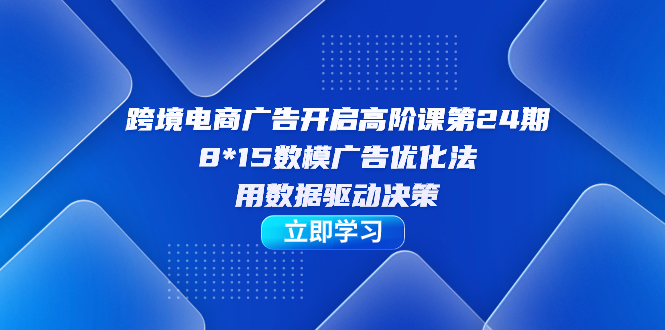 跨境电商-广告开启高阶课第24期，8*15数模广告优化法，用数据驱动决策汇创项目库-网创项目资源站-副业项目-创业项目-搞钱项目汇创项目库