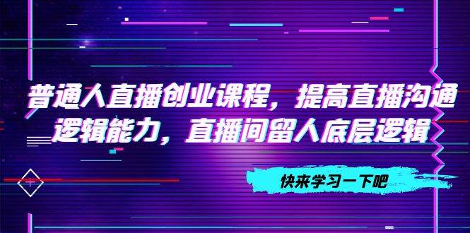 普通人直播创业课程，提高直播沟通逻辑能力，直播间留人底层逻辑（10节）汇创项目库-网创项目资源站-副业项目-创业项目-搞钱项目汇创项目库