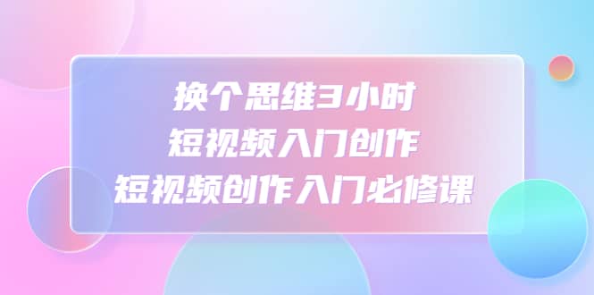 换个思维3小时短视频入门创作，短视频创作入门必修课汇创项目库-网创项目资源站-副业项目-创业项目-搞钱项目汇创项目库