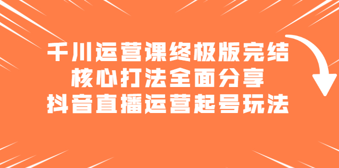 千川运营课终极版完结：核心打法全面分享，抖音直播运营起号玩法汇创项目库-网创项目资源站-副业项目-创业项目-搞钱项目汇创项目库