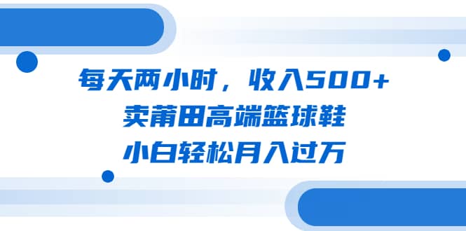 每天两小时，收入500+，卖莆田高端篮球鞋，小白轻松月入过万（教程+素材）汇创项目库-网创项目资源站-副业项目-创业项目-搞钱项目汇创项目库