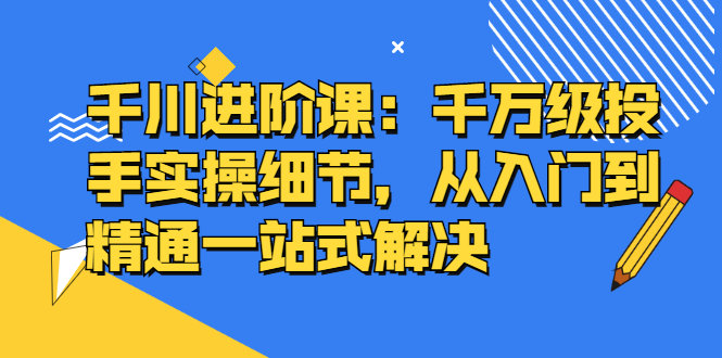 千川进阶课：千川投放细节实操，从入门到精通一站式解决汇创项目库-网创项目资源站-副业项目-创业项目-搞钱项目汇创项目库