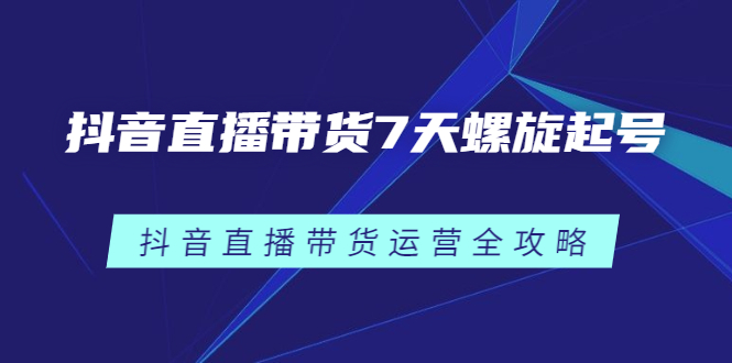 抖音直播带货7天螺旋起号，抖音直播带货运营全攻略汇创项目库-网创项目资源站-副业项目-创业项目-搞钱项目汇创项目库