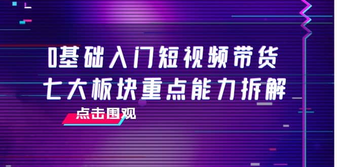 0基础入门短视频带货，七大板块重点能力拆解，7节精品课4小时干货汇创项目库-网创项目资源站-副业项目-创业项目-搞钱项目汇创项目库