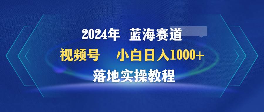 2024年蓝海赛道 视频号  小白日入1000+ 落地实操教程汇创项目库-网创项目资源站-副业项目-创业项目-搞钱项目汇创项目库