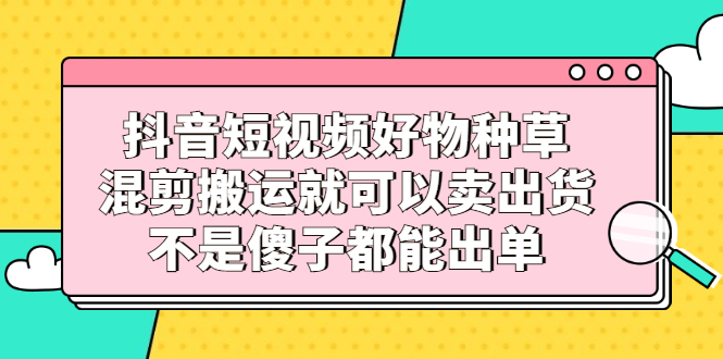 抖音短视频好物种草，混剪搬运就可以卖出货，不是傻子都能出单汇创项目库-网创项目资源站-副业项目-创业项目-搞钱项目汇创项目库