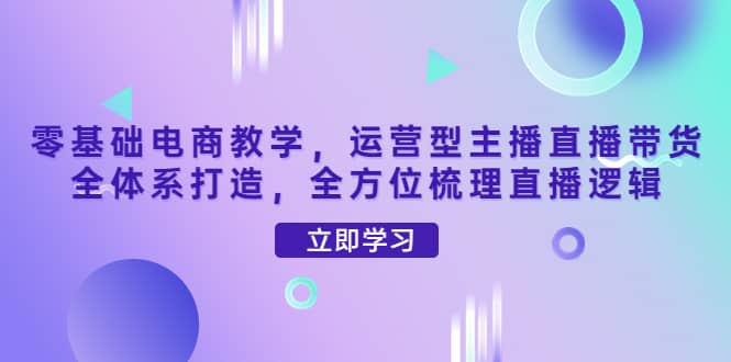 零基础电商教学，运营型主播直播带货全体系打造，全方位梳理直播逻辑汇创项目库-网创项目资源站-副业项目-创业项目-搞钱项目汇创项目库