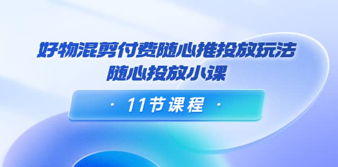 好物混剪付费随心推投放玩法，随心投放小课（11节课程）汇创项目库-网创项目资源站-副业项目-创业项目-搞钱项目汇创项目库