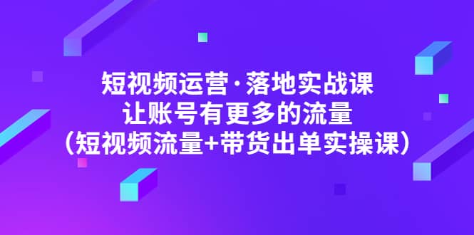 短视频运营·落地实战课 让账号有更多的流量（短视频流量+带货出单实操）汇创项目库-网创项目资源站-副业项目-创业项目-搞钱项目汇创项目库