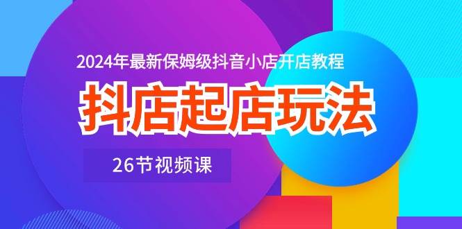 抖店起店玩法，2024年最新保姆级抖音小店开店教程（26节视频课）汇创项目库-网创项目资源站-副业项目-创业项目-搞钱项目汇创项目库