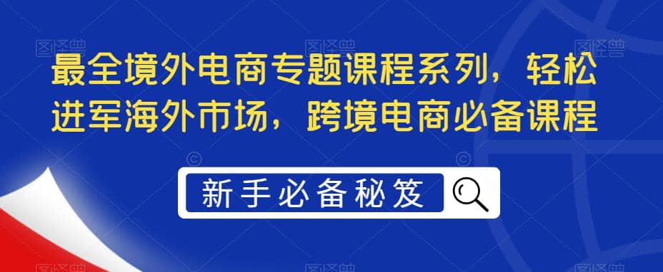 最全境外电商专题课程系列，轻松进军海外市场，跨境电商必备课程汇创项目库-网创项目资源站-副业项目-创业项目-搞钱项目汇创项目库