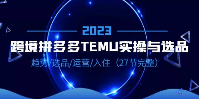 2023跨境·拼多多·TEMU实操与选品，趋势·选品·运营·入住（27节完整）汇创项目库-网创项目资源站-副业项目-创业项目-搞钱项目汇创项目库