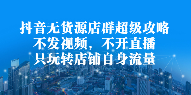 抖音无货源店群超级攻略：不发视频，不开直播，只玩转店铺自身流量汇创项目库-网创项目资源站-副业项目-创业项目-搞钱项目汇创项目库