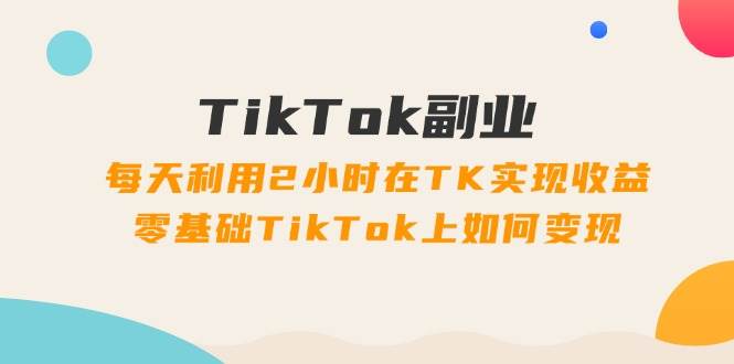 TikTok副业：每天利用2小时在TK实现收益，零基础TikTok上如何变现，34节程汇创项目库-网创项目资源站-副业项目-创业项目-搞钱项目汇创项目库