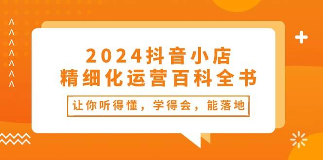 2024抖音小店-精细化运营百科全书：让你听得懂，学得会，能落地（34节课）汇创项目库-网创项目资源站-副业项目-创业项目-搞钱项目汇创项目库